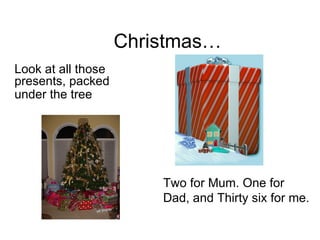 Christmas… Look at all those presents, packed under the tree   Two for Mum. One for Dad, and Thirty six for me. 