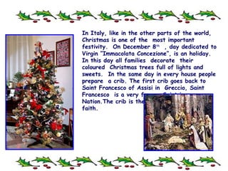 In Italy, like in the other parts of the world, Christmas is one of the  most important festivity.  On December 8 th   ,  day dedicated to Virgin “Immacolata Concezione”, is an holiday. In this day all families  decorate  their coloured  Christmas trees full of lights and sweets.  In the same day in every house people prepare  a crib. The first crib goes back to Saint Francesco of Assisi in  Greccio, Saint Francesco  is a very famous Saint in our Nation.The crib is the symbol of our Christian faith. 