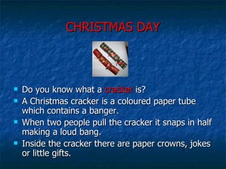 CHRISTMAS DAY Do you know what a  cracker  is? A Christmas cracker is a coloured paper tube which contains a banger. When two people pull the cracker it snaps in half making a loud bang.  Inside the cracker there are paper crowns, jokes or little gifts.  