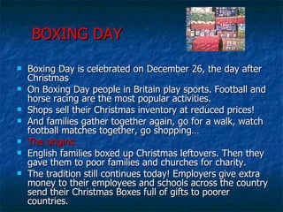 BOXING DAY Boxing Day is celebrated on December 26, the day after Christmas On Boxing Day people in Britain play sports. Football and horse racing are the most popular activities. Shops sell their Christmas inventory at reduced prices! And families gather together again, go for a walk, watch football matches together, go shopping… The origins: English families boxed up Christmas leftovers. Then they gave them to poor families and churches for charity. The tradition still continues today! Employers give extra money to their employees and schools across the country send their Christmas Boxes full of gifts to poorer countries. 