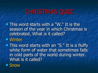 CHRISTMAS QUIZ This word starts with a "W." It is the season of the year in which Christmas is celebrated. What is it called?  Winter This word starts with an "S." It is a fluffy white form of water that sometimes falls in cold parts of the world during winter. What is it called?  Snow 