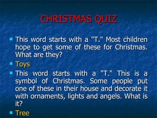 CHRISTMAS QUIZ This word starts with a "T." Most children hope to get some of these for Christmas. What are they?  Toys This word starts with a "T." This is a symbol of Christmas. Some people put one of these in their house and decorate it with ornaments, lights and angels. What is it?  Tree 