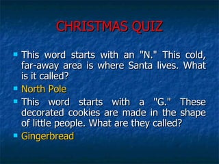 CHRISTMAS QUIZ This word starts with an "N." This cold, far-away area is where Santa lives. What is it called?  North Pole This word starts with a "G." These decorated cookies are made in the shape of little people. What are they called?  Gingerbread 