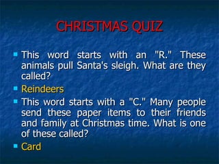 CHRISTMAS QUIZ This word starts with an "R." These animals pull Santa's sleigh. What are they called?  Reindeers This word starts with a "C." Many people send these paper items to their friends and family at Christmas time. What is one of these called?  Card 