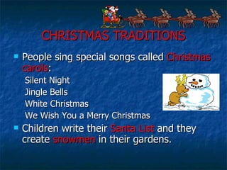 CHRISTMAS TRADITIONS People sing special songs called  Christmas carols : Silent Night Jingle Bells White Christmas We Wish You a Merry Christmas Children write their  Santa List  and they create  snowmen  in their gardens. 