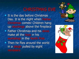 CHRISTMAS EVE It is the day before Christmas Day. It is the night when  Father   Christmas  comes! Children hang up  stockings  above the fireplace Father Christmas and his  elves  make all the  toys  in his  workshop  in the  North Pole . Then he flies around the world in a  sleigh  pulled by eight  reindeers 