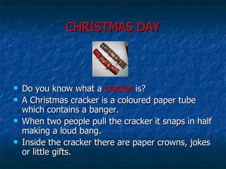 CHRISTMAS DAY Do you know what a  cracker  is? A Christmas cracker is a coloured paper tube which contains a banger. When two people pull the cracker it snaps in half making a loud bang.  Inside the cracker there are paper crowns, jokes or little gifts.  