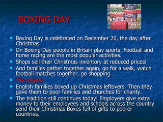 BOXING DAY Boxing Day is celebrated on December 26, the day after Christmas On Boxing Day people in Britain play sports. Football and horse racing are the most popular activities. Shops sell their Christmas inventory at reduced prices! And families gather together again, go for a walk, watch football matches together, go shopping… The origins: English families boxed up Christmas leftovers. Then they gave them to poor families and churches for charity. The tradition still continues today! Employers give extra money to their employees and schools across the country send their Christmas Boxes full of gifts to poorer countries. 