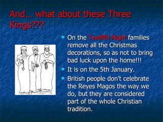 And… what about these Three Kings??? On the  Twelfth Night  families remove all the Christmas decorations, so as not to bring bad luck upon the home!!! It is on the 5th January. British people don’t celebrate the Reyes Magos the way we do, but they are considered part of the whole Christian tradition. 