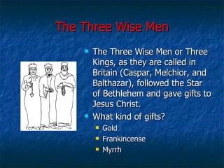 The Three Wise Men The Three Wise Men or Three Kings, as they are called in Britain (Caspar, Melchior, and Balthazar), followed the Star of Bethlehem and gave gifts to Jesus Christ. What kind of gifts? Gold Frankincense Myrrh 