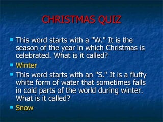CHRISTMAS QUIZ This word starts with a "W." It is the season of the year in which Christmas is celebrated. What is it called?  Winter This word starts with an "S." It is a fluffy white form of water that sometimes falls in cold parts of the world during winter. What is it called?  Snow 