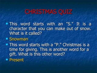 CHRISTMAS QUIZ This word starts with an "S." It is a character that you can make out of snow. What is it called?  Snowman This word starts with a "P." Christmas is a time for giving. This is another word for a gift. What is this other word?  Present 
