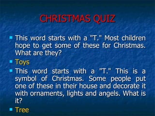 CHRISTMAS QUIZ This word starts with a "T." Most children hope to get some of these for Christmas. What are they?  Toys This word starts with a "T." This is a symbol of Christmas. Some people put one of these in their house and decorate it with ornaments, lights and angels. What is it?  Tree 