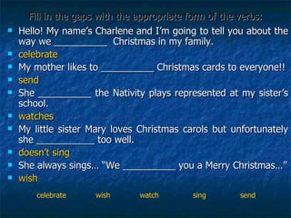 Fill in the gaps with the appropriate form of the verbs: Hello! My name’s Charlene and I’m going to tell you about the way we __________  Christmas in my family.  celebrate My mother likes to __________ Christmas cards to everyone!! send She __________ the Nativity plays represented at my sister’s school. watches My little sister Mary loves Christmas carols but unfortunately she ___________ too well.  doesn’t sing She always sings… “We __________ you a Merry Christmas…” wish celebrate  wish  watch  sing  send 