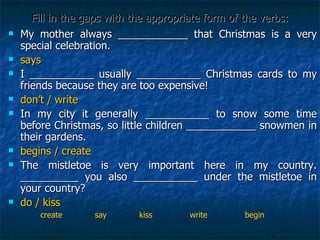 Fill in the gaps with the appropriate form of the verbs: My mother always ____________ that Christmas is a very special celebration. says I ___________ usually ___________ Christmas cards to my friends because they are too expensive! don’t / write In my city it generally ___________ to snow some time before Christmas, so little children ____________ snowmen in their gardens. begins / create The mistletoe is very important here in my country. __________ you also ___________ under the mistletoe in your country? do / kiss create  say  kiss  write  begin 