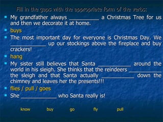 Fill in the gaps with the appropriate form of the verbs: My grandfather always __________ a Christmas Tree for us and then we decorate it at home. buys The most important day for everyone is Christmas Day. We ____________ up our stockings above the fireplace and buy crackers!  hang  My sister still believes that Santa ___________ around the world in his sleigh. She thinks that the reindeers ___________ the sleigh and that Santa actually ___________ down the chimney and leaves her the presents!!! flies / pull / goes She ____________ who Santa really is! know  buy  go  fly  pull 