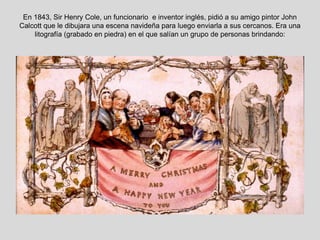 En 1843, Sir Henry Cole, un funcionario e inventor inglés, pidió a su amigo pintor John
Calcott que le dibujara una escena navideña para luego enviarla a sus cercanos. Era una
    litografía (grabado en piedra) en el que salían un grupo de personas brindando:
 
