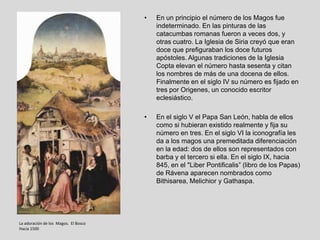 •   En un principio el número de los Magos fue
                                          indeterminado. En las pinturas de las
                                          catacumbas romanas fueron a veces dos, y
                                          otras cuatro. La Iglesia de Siria creyó que eran
                                          doce que prefiguraban los doce futuros
                                          apóstoles. Algunas tradiciones de la Iglesia
                                          Copta elevan el número hasta sesenta y citan
                                          los nombres de más de una docena de ellos.
                                          Finalmente en el siglo IV su número es fijado en
                                          tres por Origenes, un conocido escritor
                                          eclesiástico.

                                      •   En el siglo V el Papa San León, habla de ellos
                                          como si hubieran existido realmente y fija su
                                          número en tres. En el siglo VI la iconografía les
                                          da a los magos una premeditada diferenciación
                                          en la edad: dos de ellos son representados con
                                          barba y el tercero si ella. En el siglo IX, hacia
                                          845, en el "Liber Pontificalis” (libro de los Papas)
                                          de Rávena aparecen nombrados como
                                          Bithisarea, Melichior y Gathaspa.




La adoración de los Magos. El Bosco
Hacia 1500
 