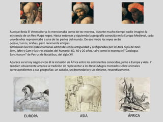 Aunque Beda El Venerable ya lo mencionaba como de tez morena, durante mucho tiempo nadie imagino la
existencia de un Rey Mago negro. Hasta entonces y siguiendo la geografía conocida en la Europa Medieval, cada
uno de ellos representaba a una de las partes del mundo. De ese modo los reyes serán
persas, turcos, árabes, pero raramente etíopes.
Simbolizan las tres razas humanas admitidas en la antigüedad y prefiguradas por los tres hijos de Noé:
Sem, Jafet y Cam y las tres edades del humano: 60, 40 y 20 años, tal y como lo expresa el "Catalogus
Sanchtorum" de Petrus de Natatibus, del siglo XV.

Aparece así el rey negro y con él la inclusión de África entre los continentes conocidos, junto a Europa y Asia. Y
también obviamente arranca la tradición de representar a los Reyes Magos montados sobre animales
correspondientes a sus geografías: un caballo, un dromedario y un elefante, respectivamente.




           EUROPA                                       ASIA                                   ÁFRICA
 