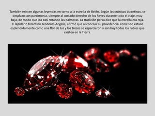 También existen algunas leyendas en torno a la estrella de Belén. Según las crónicas bizantinas, se
  desplazó con parsimonia, siempre al costado derecho de los Reyes durante todo el viaje, muy
 baja, de modo que iba casi rozando las palmeras. La tradición persa dice que la estrella era roja.
  El lapidario bizantino Teodoros Angelis, afirmó que al concluir su providencial cometido estalló
 espléndidamente como una flor de luz y los trozos se esparcieron y son hoy todos los rubíes que
                                        existen en la Tierra.
 