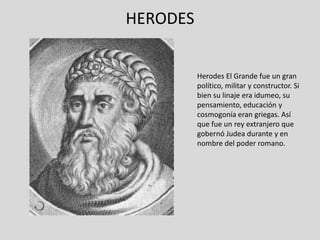 HERODES


          Herodes El Grande fue un gran
          político, militar y constructor. Si
          bien su linaje era idumeo, su
          pensamiento, educación y
          cosmogonía eran griegas. Así
          que fue un rey extranjero que
          gobernó Judea durante y en
          nombre del poder romano.
 