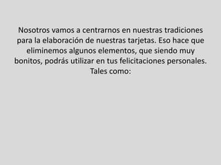 Nosotros vamos a centrarnos en nuestras tradiciones
 para la elaboración de nuestras tarjetas. Eso hace que
   eliminemos algunos elementos, que siendo muy
bonitos, podrás utilizar en tus felicitaciones personales.
                       Tales como:
 