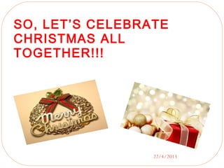 22/4/2013
SO, LET’S CELEBRATE
CHRISTMAS ALL
TOGETHER!!!
 