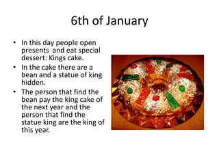 6th of January
• In this day people open
presents and eat special
dessert: Kings cake.
• In the cake there are a
bean and a statue of king
hidden.
• The person that find the
bean pay the king cake of
the next year and the
person that find the
statue king are the king of
this year.

 