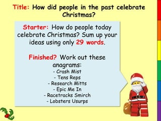 Title: How did people in the past celebrate
Christmas?

Starter: How do people today
celebrate Christmas? Sum up your
ideas using only 29 words.
Finished? Work out these
anagrams:
- Crash Mist
- Tens Reps
- Research Mitts
- Epic Me In
- Racetracks Smirch
- Lobsters Usurps

 