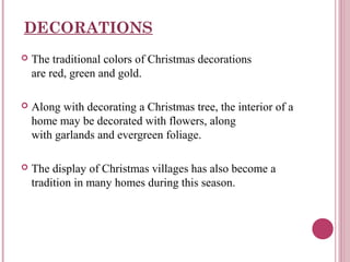 DECORATIONS


The traditional colors of Christmas decorations
are red, green and gold.



Along with decorating a Christmas tree, the interior of a
home may be decorated with flowers, along
with garlands and evergreen foliage.



The display of Christmas villages has also become a
tradition in many homes during this season.

 