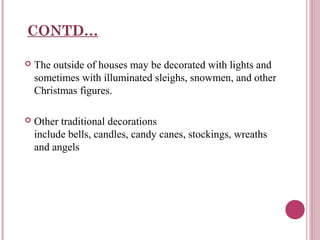 CONTD…


The outside of houses may be decorated with lights and
sometimes with illuminated sleighs, snowmen, and other
Christmas figures.



Other traditional decorations
include bells, candles, candy canes, stockings, wreaths
and angels

 