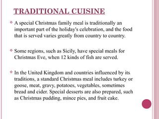 TRADITIONAL CUISINE


A special Christmas family meal is traditionally an
important part of the holiday's celebration, and the food
that is served varies greatly from country to country.



Some regions, such as Sicily, have special meals for
Christmas Eve, when 12 kinds of fish are served.



In the United Kingdom and countries influenced by its
traditions, a standard Christmas meal includes turkey or
goose, meat, gravy, potatoes, vegetables, sometimes
bread and cider. Special desserts are also prepared, such
as Christmas pudding, mince pies, and fruit cake.

 