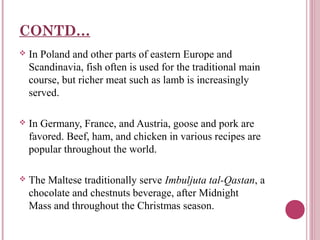 CONTD…


In Poland and other parts of eastern Europe and
Scandinavia, fish often is used for the traditional main
course, but richer meat such as lamb is increasingly
served.



In Germany, France, and Austria, goose and pork are
favored. Beef, ham, and chicken in various recipes are
popular throughout the world.



The Maltese traditionally serve Imbuljuta tal-Qastan, a
chocolate and chestnuts beverage, after Midnight
Mass and throughout the Christmas season.

 