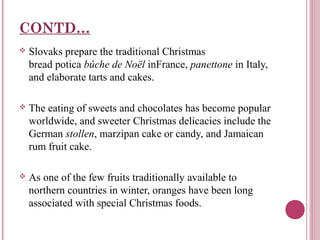 CONTD…


Slovaks prepare the traditional Christmas
bread potica bûche de Noël inFrance, panettone in Italy,
and elaborate tarts and cakes.



The eating of sweets and chocolates has become popular
worldwide, and sweeter Christmas delicacies include the
German stollen, marzipan cake or candy, and Jamaican
rum fruit cake.



As one of the few fruits traditionally available to
northern countries in winter, oranges have been long
associated with special Christmas foods.

 