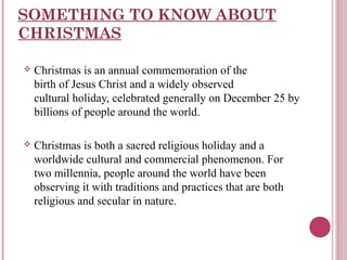 SOMETHING TO KNOW ABOUT
CHRISTMAS


Christmas is an annual commemoration of the
birth of Jesus Christ and a widely observed
cultural holiday, celebrated generally on December 25 by
billions of people around the world.



Christmas is both a sacred religious holiday and a
worldwide cultural and commercial phenomenon. For
two millennia, people around the world have been
observing it with traditions and practices that are both
religious and secular in nature.

 