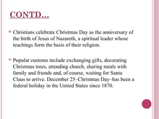 CONTD…


Christians celebrate Christmas Day as the anniversary of
the birth of Jesus of Nazareth, a spiritual leader whose
teachings form the basis of their religion.



Popular customs include exchanging gifts, decorating
Christmas trees, attending church, sharing meals with
family and friends and, of course, waiting for Santa
Claus to arrive. December 25–Christmas Day–has been a
federal holiday in the United States since 1870.

 