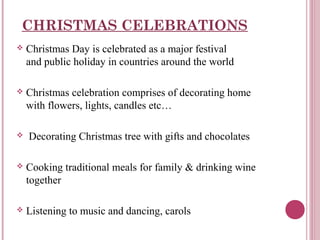 CHRISTMAS CELEBRATIONS


Christmas Day is celebrated as a major festival
and public holiday in countries around the world



Christmas celebration comprises of decorating home
with flowers, lights, candles etc…



Decorating Christmas tree with gifts and chocolates



Cooking traditional meals for family & drinking wine
together



Listening to music and dancing, carols

 