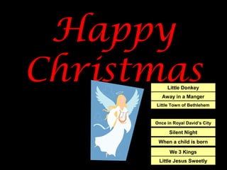 Happy
Christmas
Away in a Manger
Little Donkey
Once in Royal David’s City
Silent Night
Little Town of Bethlehem
When a child is born
We 3 Kings
Little Jesus Sweetly
 
