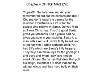 Chapter.4.CHRISTMAS EVE
Yippee!!!! Santa's here and did you
remember to put out the cookies and milk?
Oh, and don't forget the carrots for the
reindeer. Christmas is a lot of fun for
people who believe in Santa. Do you?I do
so I love Christmas. If you're good Santa
gives you presents. But if you're bad he
gives you cole in your stoking. Santa is a
man with a red suit , white ﬂuffy beard ,and
a red hat with a white pompom on it. He
has Elf's which are Santa's little helpers.
They help him make toys for the good girls
and boys and when I say little I mean
small. Oh and Santa has Reindeer that pull
his sleigh. Reindeer are deer that can ﬂy
without wings and they have bells on their
reins.
 