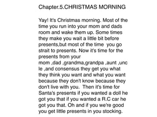 Chapter.5.CHRISTMAS MORNING
Yay! It's Christmas morning. Most of the
time you run into your mom and dads
room and wake them up. Some times
they make you wait a little bit before
presents,but most of the time you go
strait to presents. Now it's time for the
presents from your
mom ,dad ,grandma,grandpa ,aunt ,unc
le ,and consensus they get you what
they think you want and what you want
because they don't know because they
don't live with you. Then it's time for
Santa's presents if you wanted a doll he
got you that if you wanted a R.C car he
got you that. Oh and if you we're good
you get little presents in you stocking. 
 