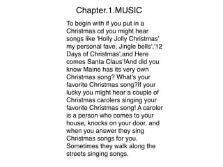 Chapter.1.MUSIC
To begin with if you put in a
Christmas cd you might hear
songs like 'Holly Jolly Christmas'
my personal fave, Jingle bells','12
Days of Christmas',and Here
comes Santa Claus'!And did you
know Maine has its very own
Christmas song? What's your
favorite Christmas song?If your
lucky you might hear a couple of
Christmas carolers singing your
favorite Christmas song! A caroler
is a person who comes to your
house, knocks on your door, and
when you answer they sing
Christmas songs for you.
Sometimes they walk along the
streets singing songs. 
 