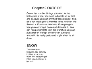 Chapter.2.OUTSIDE
One of the number 1things you need for the
holidays is a tree. You need to bundle up for that
one because you can only ﬁnd trees outside! It's a
lot of fun to get your Christmas trees. You can ﬁnd
them at a Christmas tree farm. Once you get a
tree you can bring it home and decorate it. You
can hang ornaments from the branches, you can
put a star on the top, and you can put lights
around it. It's really pretty and bright when its all
done.
SNOW

The snow is so
beautiful. You can play
in it too. snow is so
much fun! once you get
into it you don't want to
get out!
 