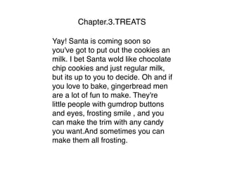 Chapter.3.TREATS
Yay! Santa is coming soon so
you've got to put out the cookies an
milk. I bet Santa wold like chocolate
chip cookies and just regular milk,
but its up to you to decide. Oh and if
you love to bake, gingerbread men
are a lot of fun to make. They're
little people with gumdrop buttons
and eyes, frosting smile , and you
can make the trim with any candy
you want.And sometimes you can
make them all frosting.
 