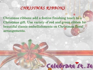CHRISTMAS RIBBONS 
Christmas ribbons add a festive finishing touch to a 
Christmas gift. Use variety of red and green ribbon for 
beautiful classic embellishments on Christmas floral 
arrangements. 
 