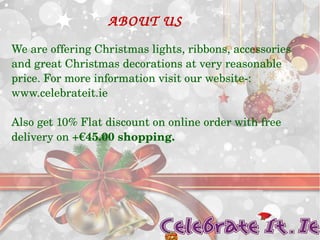 ABOUT US 
We are offering Christmas lights, ribbons, accessories 
and great Christmas decorations at very reasonable 
price. For more information visit our website­: 
www.celebrateit.ie 
Also get 10% Flat discount on online order with free 
delivery on +€45.00 shopping. 
 