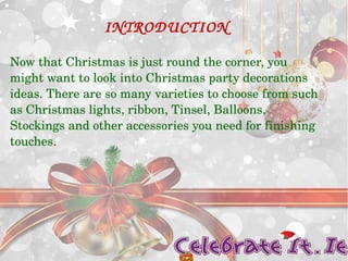 INTRODUCTION 
Now that Christmas is just round the corner, you 
might want to look into Christmas party decorations 
ideas. There are so many varieties to choose from such 
as Christmas lights, ribbon, Tinsel, Balloons, 
Stockings and other accessories you need for finishing 
touches. 
 
