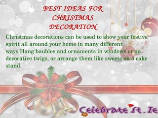 BEST IDEAS FOR 
CHRISTMAS 
DECORATION 
Christmas decorations can be used to show your festive 
spirit all around your home in many different 
ways.Hang baubles and ornaments in windows or on 
decorative twigs, or arrange them like sweets on a cake 
stand. 
 