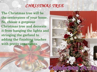 CHRISTMAS TREE 
The Christmas tree will be 
the centerpiece of your home. 
So, choose a gorgeous 
Christmas tree and decorate 
it from hanging the lights and 
stringing the garland to 
adding the finishing touches 
with pretty ornaments. 
 