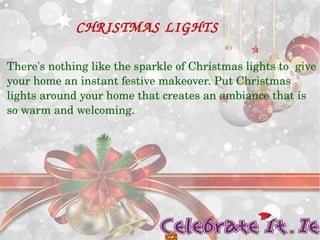 CHRISTMAS LIGHTS 
There's nothing like the sparkle of Christmas lights to give 
your home an instant festive makeover. Put Christmas 
lights around your home that creates an ambiance that is 
so warm and welcoming. 
 
