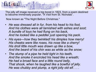 The jolly elf image received a big boost in 1823, from a poem destined to become immensely popular, "A Visit from St. Nicholas”. Now known as "The Night Before Christmas." 
• 
He was dressed all in fur, from his head to his foot, And his clothes were all tarnished with ashes and soot; A bundle of toys he had flung on his back, And he looked like a peddler just opening his pack. 
• 
His eyes—how they twinkled! his dimples how merry! His cheeks were like roses, his nose like a cherry! His droll little mouth was drawn up like a bow, And the beard of his chin was as white as the snow; 
• 
The stump of a pipe he held tight in his teeth, And the smoke it encircled his head like a wreath; He had a broad face and a little round belly, That shook, when he laughed like a bowlful of jelly. He was chubby and plump, a right jolly old elf....  